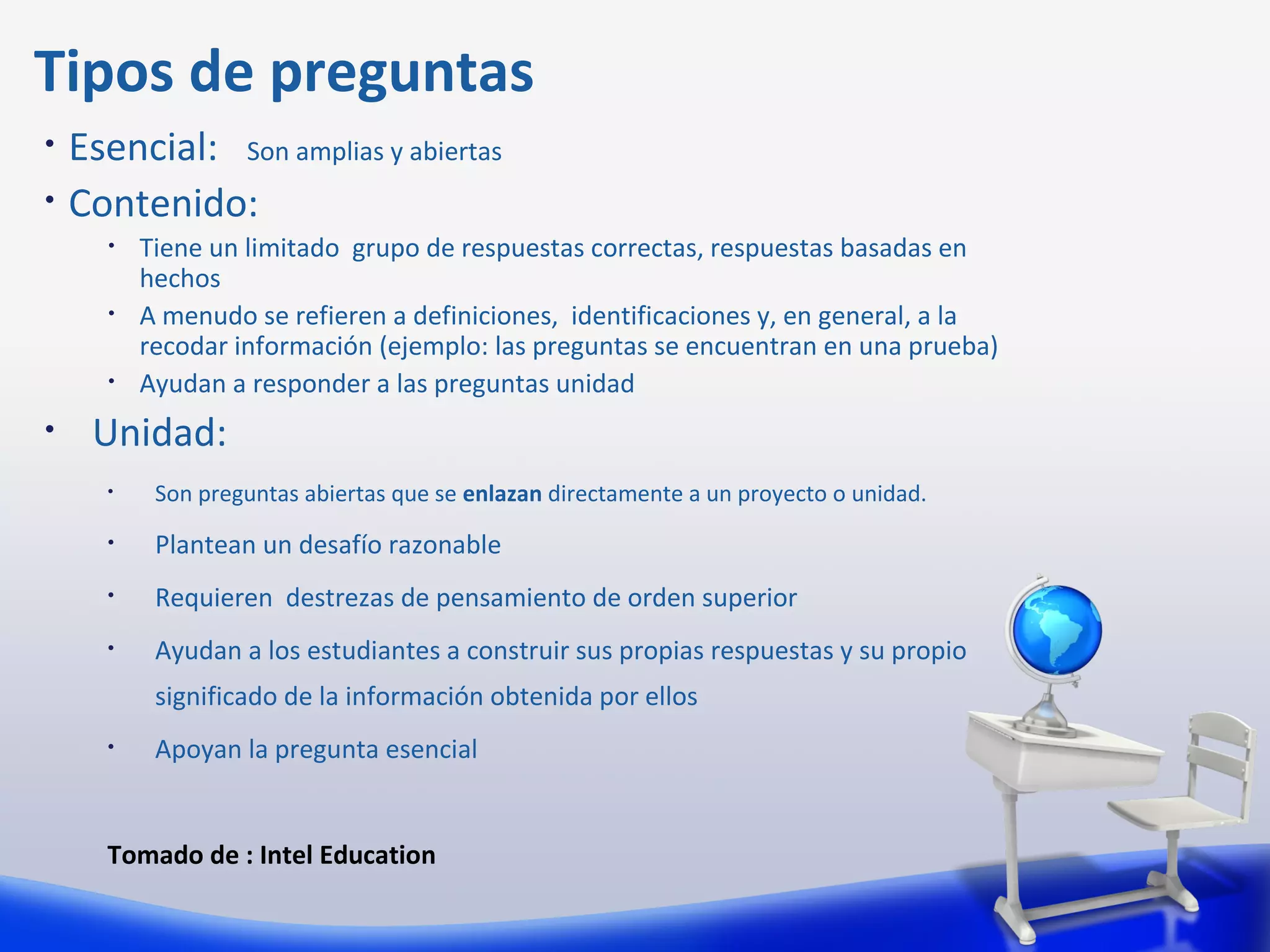 Tipos de preguntas
•   Esencial: Son amplias y abiertas
•   Contenido:
      •   Tiene un limitado grupo de respuestas correctas, respuestas basadas en
          hechos
      •   A menudo se refieren a definiciones, identificaciones y, en general, a la
          recodar información (ejemplo: las preguntas se encuentran en una prueba)
      •   Ayudan a responder a las preguntas unidad
•    Unidad:
      •    Son preguntas abiertas que se enlazan directamente a un proyecto o unidad.
      •    Plantean un desafío razonable
      •    Requieren destrezas de pensamiento de orden superior
      •    Ayudan a los estudiantes a construir sus propias respuestas y su propio
           significado de la información obtenida por ellos
      •    Apoyan la pregunta esencial


      Tomado de : Intel Education
 