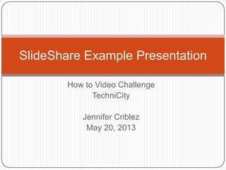 How to Video Challenge
TechniCity
Jennifer Criblez
May 20, 2013
SlideShare Example Presentation
 