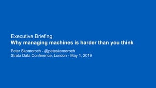 Executive Briefing
Why managing machines is harder than you think
Peter Skomoroch - @peteskomoroch
Strata Data Conference, London - May 1, 2019
 