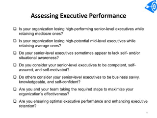 Assessing Executive Performance
 Is your organization losing high-performing senior-level executives while
  retaining mediocre ones?
 Is your organization losing high-potential mid-level executives while
  retaining average ones?
 Do your senior-level executives sometimes appear to lack self- and/or
  situational awareness?
 Do you consider your senior-level executives to be competent, self-
  assured, and self-motivated?
 Do others consider your senior-level executives to be business savvy,
  knowledgeable, and self-confident?
 Are you and your team taking the required steps to maximize your
  organization’s effectiveness?
 Are you ensuring optimal executive performance and enhancing executive
  retention?
                                                                              4
 