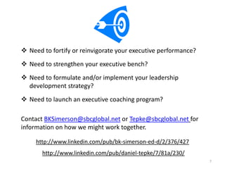  Need to fortify or reinvigorate your executive performance?
 Need to strengthen your executive bench?
 Need to formulate and/or implement your leadership
  development strategy?
 Need to launch an executive coaching program?

Contact BKSimerson@sbcglobal.net or Tepke@sbcglobal.net for
information on how we might work together.

     http://www.linkedin.com/pub/bk-simerson-ed-d/2/376/427
       http://www.linkedin.com/pub/daniel-tepke/7/81a/230/
                                                                7
 
