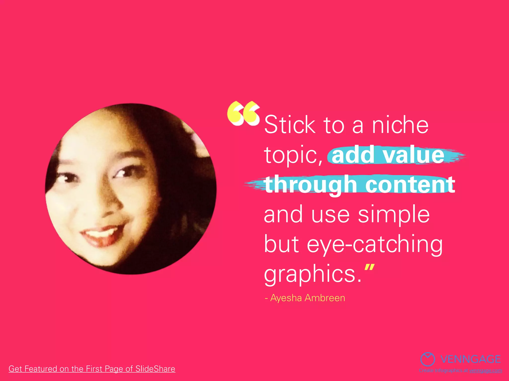 Stick to a niche
topic, add value
through content
and use simple
but eye-catching
graphics.”
- Ayesha Ambreen
VENNGAGE
Create Infographics at venngage.comGet Featured on the First Page of SlideShare
 