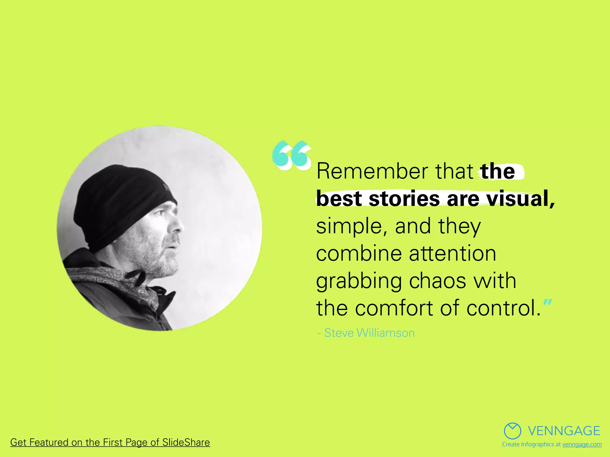 Remember that the
best stories are visual,
simple, and they
combine attention
grabbing chaos with
the comfort of control.”
- Steve Williamson
VENNGAGE
Create Infographics at venngage.comGet Featured on the First Page of SlideShare
 