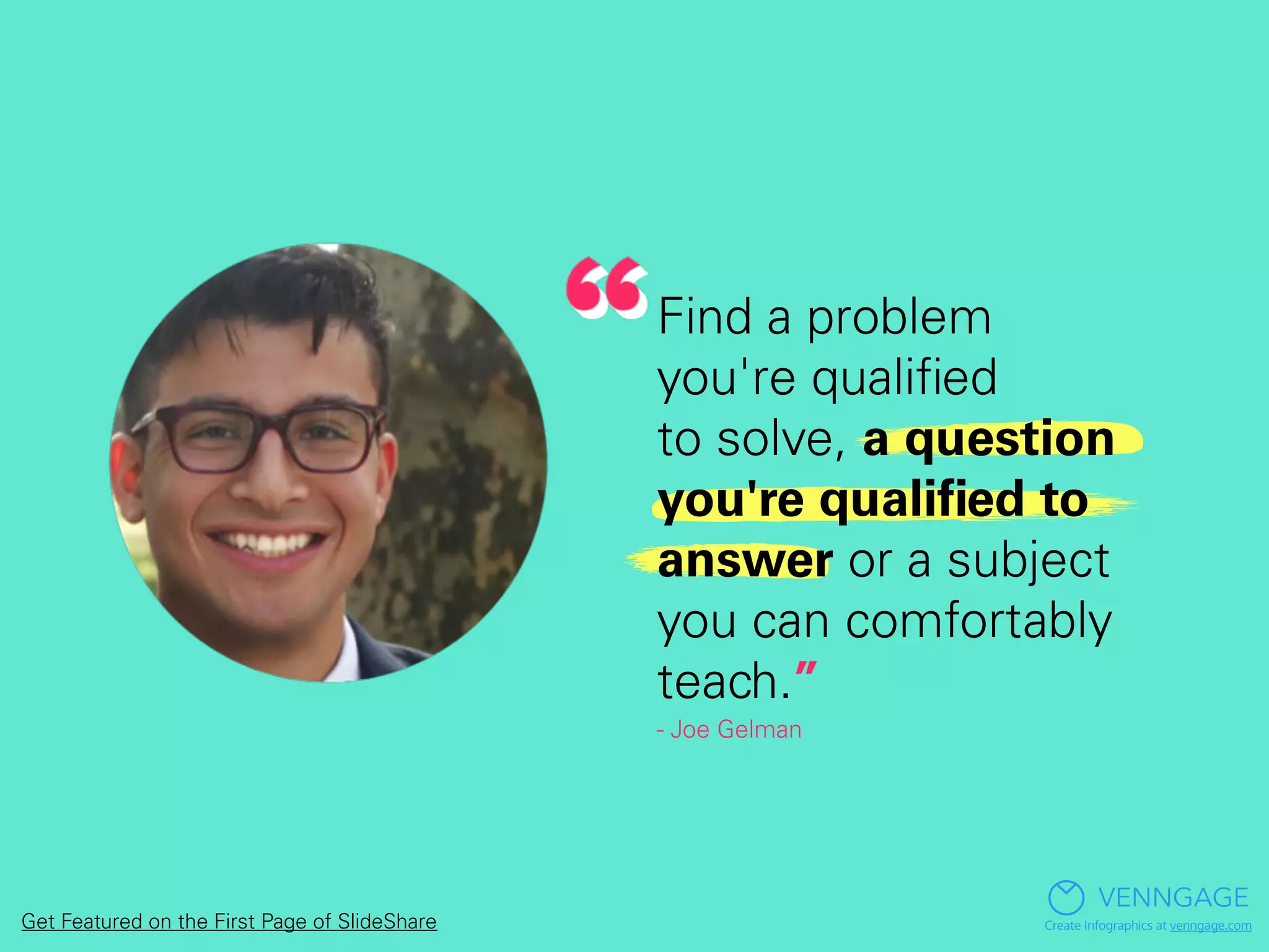 Find a problem
you're qualiﬁed
to solve, a question
you're qualiﬁed to
answer or a subject
you can comfortably
teach.”
- Joe Gelman
VENNGAGE
Create Infographics at venngage.comGet Featured on the First Page of SlideShare
 