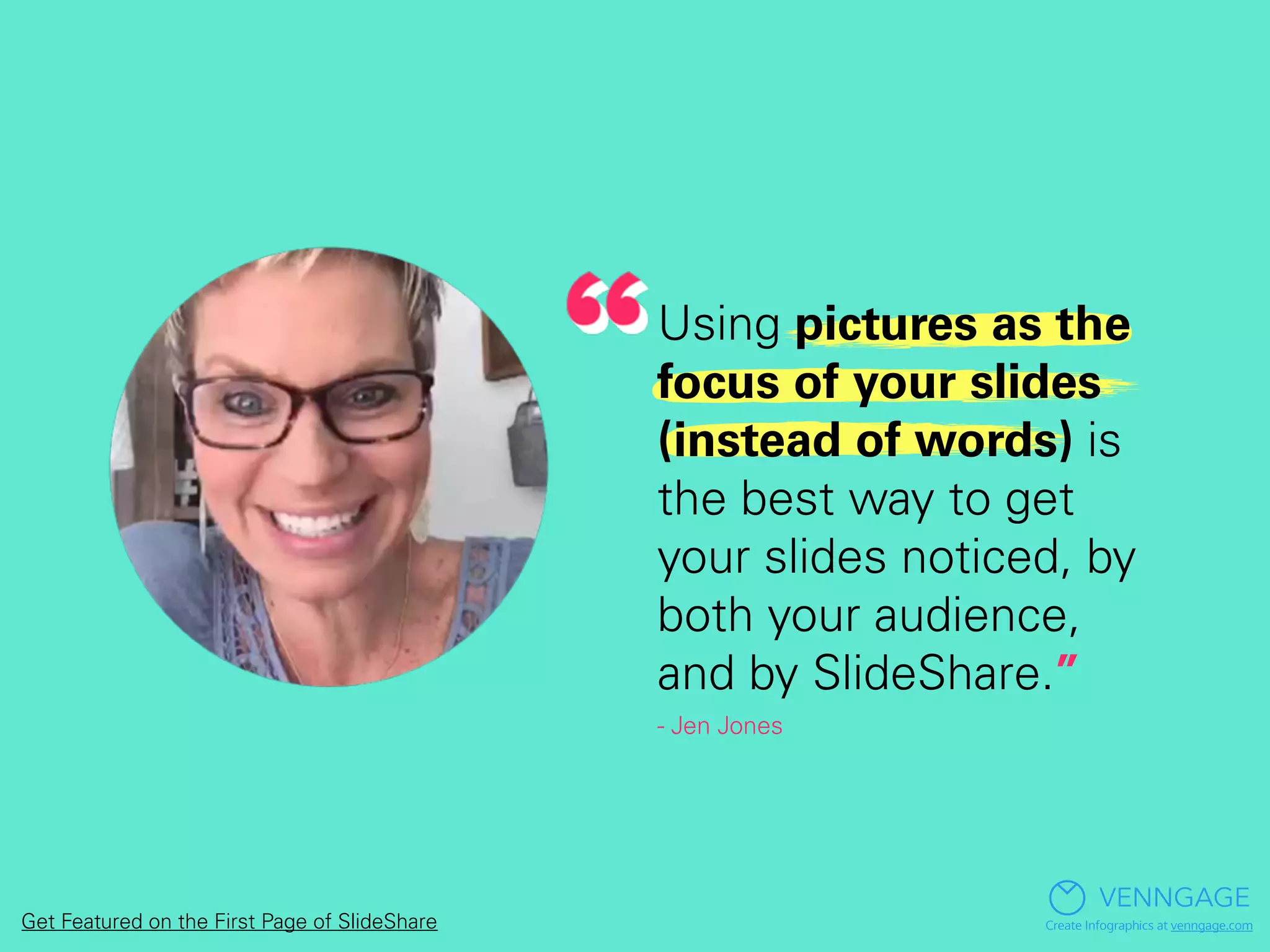 Using pictures as the
focus of your slides
(instead of words) is
the best way to get
your slides noticed, by
both your audience,
and by SlideShare.”
- Jen Jones
VENNGAGE
Create Infographics at venngage.comGet Featured on the First Page of SlideShare
 