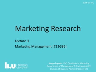 Marketing	Research
Lecture	3																																												
Marketing	Management	[722G86]
Hugo	Guyader,	PhD	Candidate	in	Marketing	
Department	of	Management	&	Engineering	(IEI)	
Division	of	Business	Administration	(FEK)
2016-11-05
 