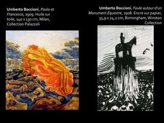 Umberto Boccioni, Foule autour d’un 
Monument Équestre, 1908. Encre sur papier, 
35,9 x 24,2 cm, Birmingham, Winston 
Collection 
Umberto Boccioni, Paolo et 
Francesca, 1909. Huile sur 
toile, 140 x 130 cm, Milan, 
Collection Palazzoli 
 