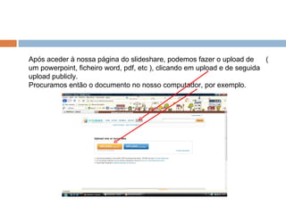 Após aceder à nossa página do slideshare, podemos fazer o upload de  ( um powerpoint, ficheiro word, pdf, etc ), clicando em upload e de seguida upload publicly.  Procuramos então o documento no nosso computador, por exemplo. 