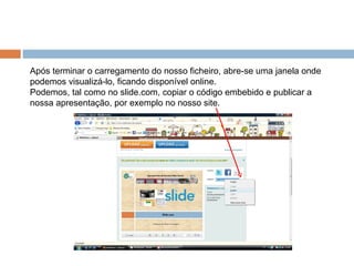 Após terminar o carregamento do nosso ficheiro, abre-se uma janela onde podemos visualizá-lo, ficando disponível online. Podemos, tal como no slide.com, copiar o código embebido e publicar a nossa apresentação, por exemplo no nosso site. 