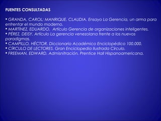 FUENTES CONSULTADAS 
 GRANDA, CAROL; MANRIQUE, CLAUDIA. Ensayo La Gerencia, un arma para 
enfrentar el mundo moderno. 
 MARTÍNEZ, EDUARDO. Artículo Gerencia de organizaciones inteligentes. 
 PÉREZ, DEISY. Artículo La gerencia venezolana frente a los nuevos 
paradigmas. 
 CAMPILLO, HÉCTOR. Diccionario Académico Enciclopédico 100.000. 
 CÍRCULO DE LECTORES. Gran Enciclopedia Ilustrada Círculo. 
 FREEMAN, EDWARD. Admisnitración. Prentice Hall Hispanoamericana. 
 