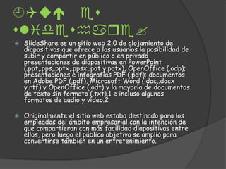 
lidhar?
SlideShare es un sitio web 2.0 de alojamiento de
diapositivas que ofrece a los usuarios la posibilidad de
subir y compartir en público o en privado
presentaciones de diapositivas en PowerPoint
(.ppt,.pps,.pptx,.ppsx,.pot y.potx), OpenOffice (.odp);
presentaciones e infografías PDF (.pdf); documentos
en Adobe PDF (.pdf), Microsoft Word (.doc,.docx
y.rtf) y OpenOffice (.odt) y la mayoría de documentos
de texto sin formato (.txt),1 e incluso algunos
formatos de audio y vídeo.2
Originalmente el sitio web estaba destinado para los
empleados del ámbito empresarial con la intención de
que compartieran con más facilidad diapositivas entre
ellos, pero luego el público objetivo se amplió para
convertirse también en un entretenimiento.