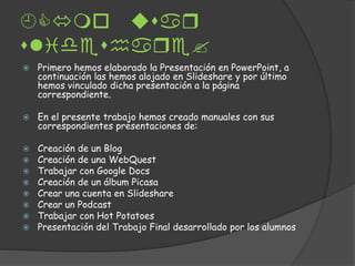 ar
lidhar?
Primero hemos elaborado la Presentación en PowerPoint, a
continuación las hemos alojado en Slideshare y por último
hemos vinculado dicha presentación a la página
correspondiente.
En el presente trabajo hemos creado manuales con sus
correspondientes presentaciones de:
Creación de un Blog
Creación de una WebQuest
Trabajar con Google Docs
Creación de un álbum Picasa
Crear una cuenta en Slideshare
Crear un Podcast
Trabajar con Hot Potatoes
Presentación del Trabajo Final desarrollado por los alumnos