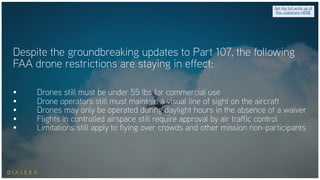 Despite the groundbreaking updates to Part 107, the following
FAA drone restrictions are staying in effect:
• Drones still must be under 55 lbs for commercial use
• Drone operators still must maintain a visual line of sight on the aircraft
• Drones may only be operated during daylight hours in the absence of a waiver
• Flights in controlled airspace still require approval by air traffic control
• Limitations still apply to flying over crowds and other mission non-participants
Get the full write up of
this slideshare HERE
 