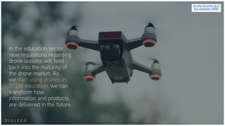 In the education sector,
new regulations regarding
drone lessons will feed
back into the maturity of
the drone market. As
we start using drones in
STEM education, we can
transform how
information and products
are delivered in the future.
Get the full write up of
this slideshare HERE
 