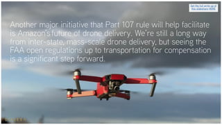 Another major initiative that Part 107 rule will help facilitate
is Amazon’s future of drone delivery. We’re still a long way
from inter-state, mass-scale drone delivery, but seeing the
FAA open regulations up to transportation for compensation
is a significant step forward.
Get the full write up of
this slideshare HERE
 