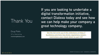PROPERTY OF DIALEXA LLC ©2017 - CONFIDENTIAL & PROPRIETARY
Thank You
Doug Platts
VP of Marketing
marketing@dialexa.com
If you are looking to undertake a
digital transformation initiative,
contact Dialexa today and see how
we can help make your company a
great technology company.
Get the full write up of this slideshare at https://
by.dialexa.com/new-faa-drone-regulations-loosen-
restrictions-your-cheat-sheet-to-part-107
 