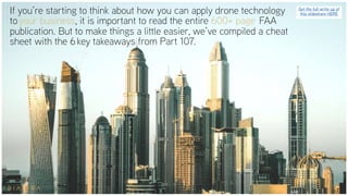 If you’re starting to think about how you can apply drone technology
to your business, it is important to read the entire 600+ page  FAA
publication. But to make things a little easier, we’ve compiled a cheat
sheet with the 6 key takeaways from Part 107.
Get the full write up of
this slideshare HERE
 