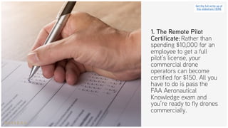 1. The Remote Pilot
Certificate: Rather than
spending $10,000 for an
employee to get a full
pilot’s license, your
commercial drone
operators can become
certified for $150. All you
have to do is pass the
FAA Aeronautical
Knowledge exam and
you’re ready to fly drones
commercially.
Get the full write up of
this slideshare HERE
 