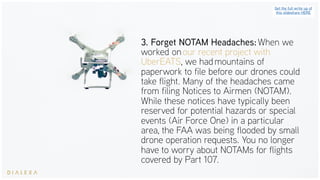3. Forget NOTAM Headaches: When we
worked on our recent project with
UberEATS, we had mountains of
paperwork to file before our drones could
take flight. Many of the headaches came
from filing Notices to Airmen (NOTAM).
While these notices have typically been
reserved for potential hazards or special
events (Air Force One) in a particular
area, the FAA was being flooded by small
drone operation requests. You no longer
have to worry about NOTAMs for flights
covered by Part 107.
Get the full write up of
this slideshare HERE
 