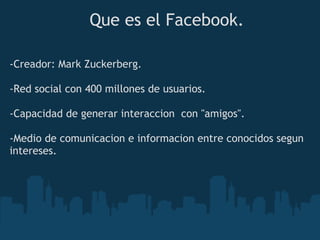 Que es el Facebook.

-Creador: Mark Zuckerberg.
 
-Red social con 400 millones de usuarios.

-Capacidad de generar interaccion  con "amigos".

-Medio de comunicacion e informacion entre conocidos segun
intereses.
 