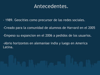 Antecedentes.

- 1989. Geocities como precursor de las redes sociales.
 
-Creado para la comunidad de alumnos de Harvard en el 2005

-Empeso su expancion en el 2006 a pedidos de los usuarios.
 
-Abrio horizontes en alemaniae india y luego en America
Latina.
 
