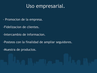 Uso empresarial.

- Promocion de la empresa.

-Fidelizacion de clientes.

-Intercambio de informacion.

-Posteos con la finalidad de ampliar seguidores.

-Muestra de productos.
 