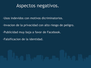 Aspectos negativos.

-Usos indevidos con motivos dicriminatorios.

-Invacion de la privacidad con alto riesgo de peligro.

-Publicidad muy baja a favor de Facebook.

-Falsificacion de la identidad.
 