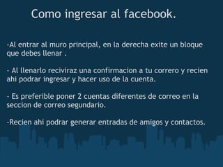 Como ingresar al facebook.

-Al entrar al muro principal, en la derecha exite un bloque
que debes llenar .

- Al llenarlo reciviraz una confirmacion a tu correro y recien
ahi podrar ingresar y hacer uso de la cuenta.

- Es preferible poner 2 cuentas diferentes de correo en la
seccion de correo segundario.

-Recien ahi podrar generar entradas de amigos y contactos.
 