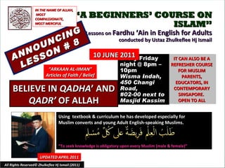 “ A BEGINNERS’ COURSE ON ISLAM” Lessons on  Fardhu ‘Ain in English for Adults conducted by Ustaz Zhulkeflee Hj Ismail ANNOUNCING LESSON # 8 Using  textbook & curriculum he has developed especially for  Muslim converts and young Adult English-speaking Muslims.  “ To seek knowledge is obligatory upon every Muslim (male & female)” IT CAN ALSO BE A REFRESHER COURSE FOR MUSLIM PARENTS, EDUCATORS, IN CONTEMPORARY SINGAPORE.  OPEN TO ALL UPDATED APRIL 2011 Every Friday night @ 8pm – 10pm Wisma Indah, 450 Changi Road,  #02-00 next to Masjid Kassim All Rights Reserved© Zhulkeflee Hj Ismail (2011) “ ARKAAN AL-IIMAN” Articles of Faith / Belief IN THE NAME OF ALLAH, MOST COMPASSIONATE, MOST MERCIFUL BELIEVE IN  QADHA ’ AND  QADR’  OF ALLAH 10 JUNE 2011 
