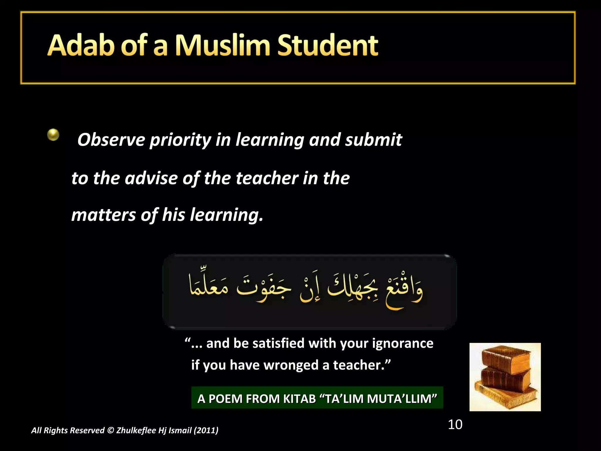 Observe priority in learning and submit to the advise of the teacher in the matters of his learning.  All Rights Reserved © Zhulkeflee Hj Ismail (2011 ) “ ... and be satisfied with your ignorance  if you have wronged a teacher.” A POEM FROM KITAB “TA’LIM MUTA’LLIM” 