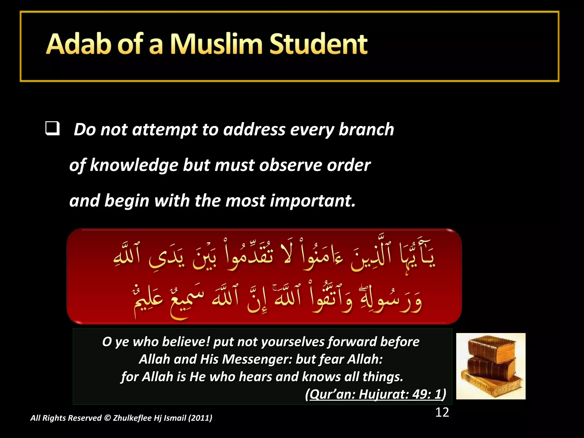 Do not attempt to address every branch of knowledge but must observe order and begin with the most important. All Rights Reserved © Zhulkeflee Hj Ismail (2011 ) O ye who believe! put not yourselves forward before  Allah and His Messenger: but fear Allah:  for Allah is He who hears and knows all things. ( Qur’an: Hujurat: 49: 1 ) 