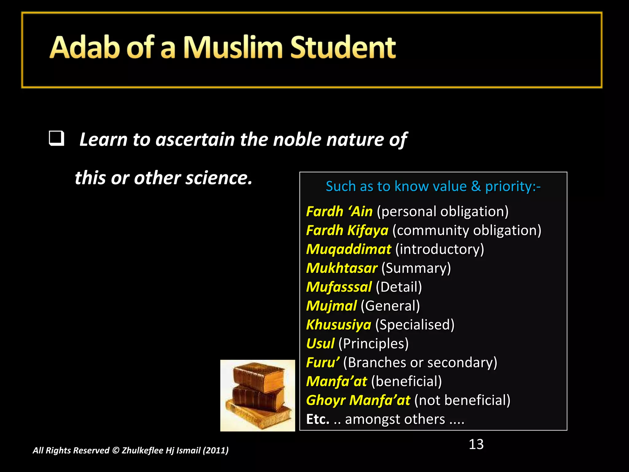 Learn to ascertain the noble nature of this or other science. All Rights Reserved © Zhulkeflee Hj Ismail (2011 ) Such as to know value & priority:- Fardh ‘Ain  (personal obligation) Fardh Kifaya  (community obligation) Muqaddimat  (introductory) Mukhtasar  (Summary) Mufasssal   (Detail) Mujmal   (General) Khususiya  (Specialised) Usul  (Principles) Furu’   (Branches or secondary) Manfa’at   (beneficial) Ghoyr Manfa’at  (not beneficial) Etc.  .. amongst others .... 