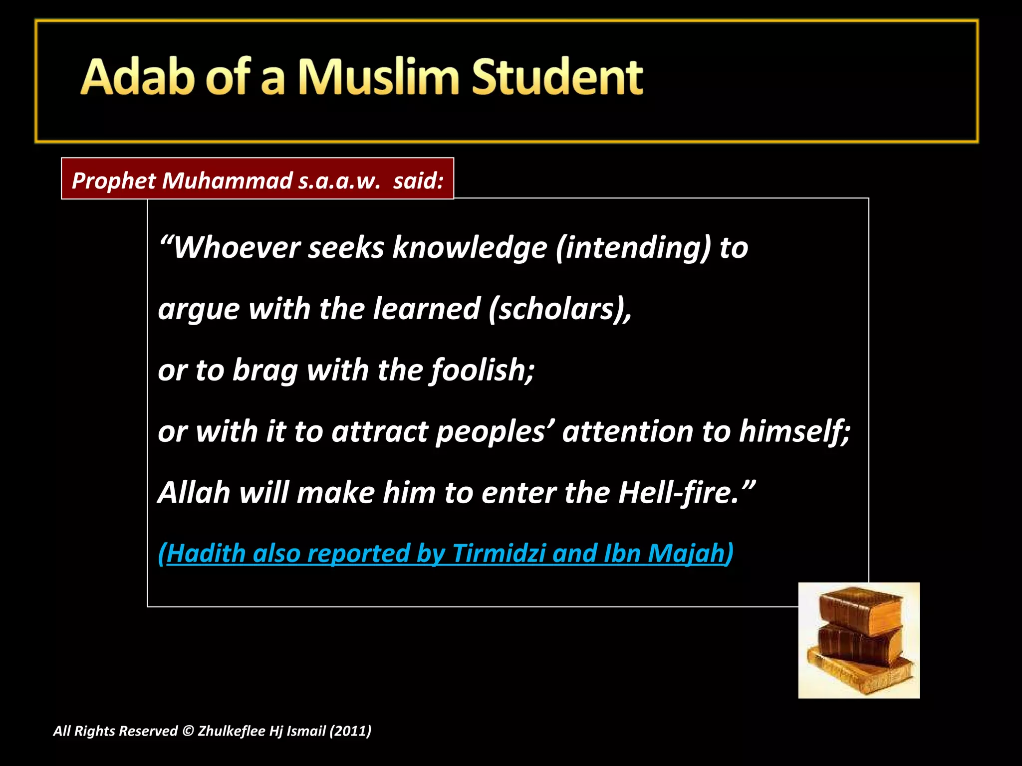 “ Whoever seeks knowledge (intending) to  argue with the learned (scholars),  or to brag with the foolish;  or with it to attract peoples’ attention to himself;  Allah will make him to enter the Hell-fire.” ( Hadith also reported by Tirmidzi and Ibn Majah ) All Rights Reserved © Zhulkeflee Hj Ismail (2011 ) Prophet Muhammad s.a.a.w.  said: 