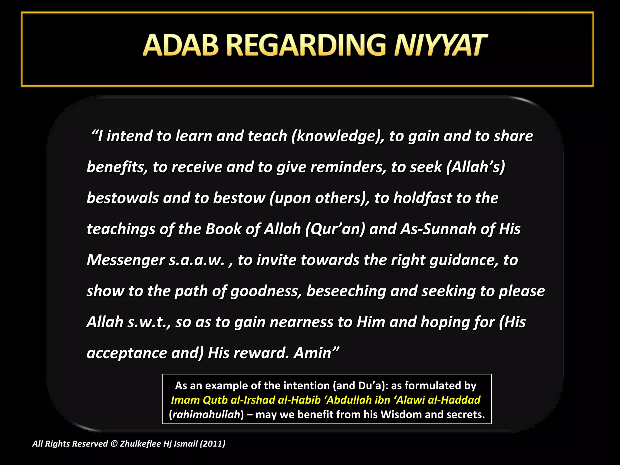 As an example of the intention (and Du’a): as formulated by  Imam Qutb al-Irshad al-Habib ‘Abdullah ibn ‘Alawi al-Haddad  ( rahimahullah ) – may we benefit from his Wisdom and secrets.  “ I intend to learn and teach (knowledge), to gain and to share benefits, to receive and to give reminders, to seek (Allah’s) bestowals and to bestow (upon others), to holdfast to the teachings of the Book of Allah (Qur’an) and As-Sunnah of His Messenger s.a.a.w. , to invite towards the right guidance, to show to the path of goodness, beseeching and seeking to please Allah s.w.t., so as to gain nearness to Him and hoping for (His acceptance and) His reward. Amin” All Rights Reserved © Zhulkeflee Hj Ismail (2011 ) 