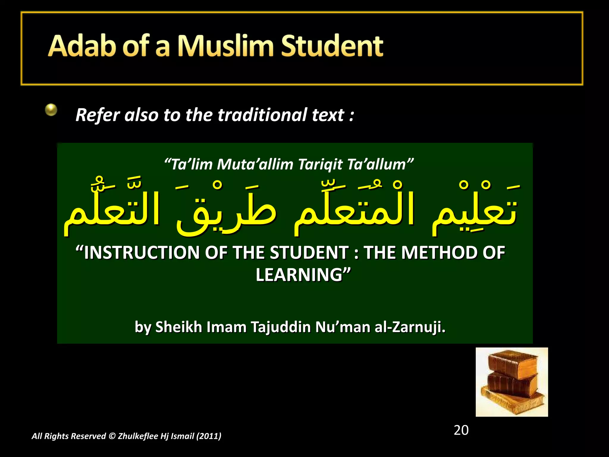 Refer also to the traditional text :  “ Ta’lim Muta’allim Tariqit Ta’allum”  تَعْلِيْم الْمُتَعَلِّم طَرِيْقَ التَّعَلُّم “ INSTRUCTION OF THE STUDENT : THE METHOD OF LEARNING” by Sheikh Imam Tajuddin Nu’man al-Zarnuji. All Rights Reserved © Zhulkeflee Hj Ismail (2011 ) 