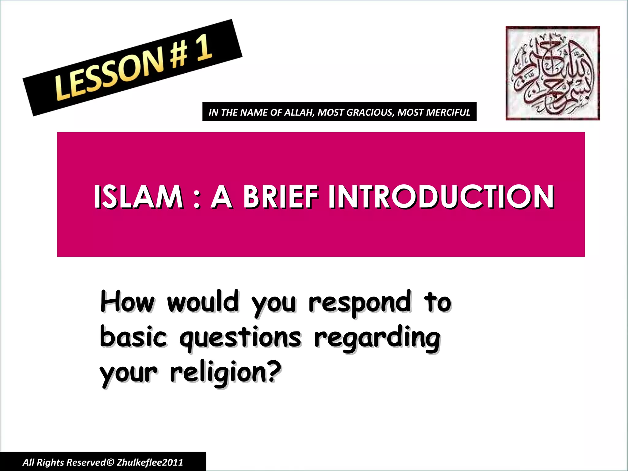ISLAM : A BRIEF INTRODUCTION How would you respond to basic questions regarding your religion? All Rights Reserved© Zhulkeflee2011 IN THE NAME OF ALLAH, MOST GRACIOUS, MOST MERCIFUL 