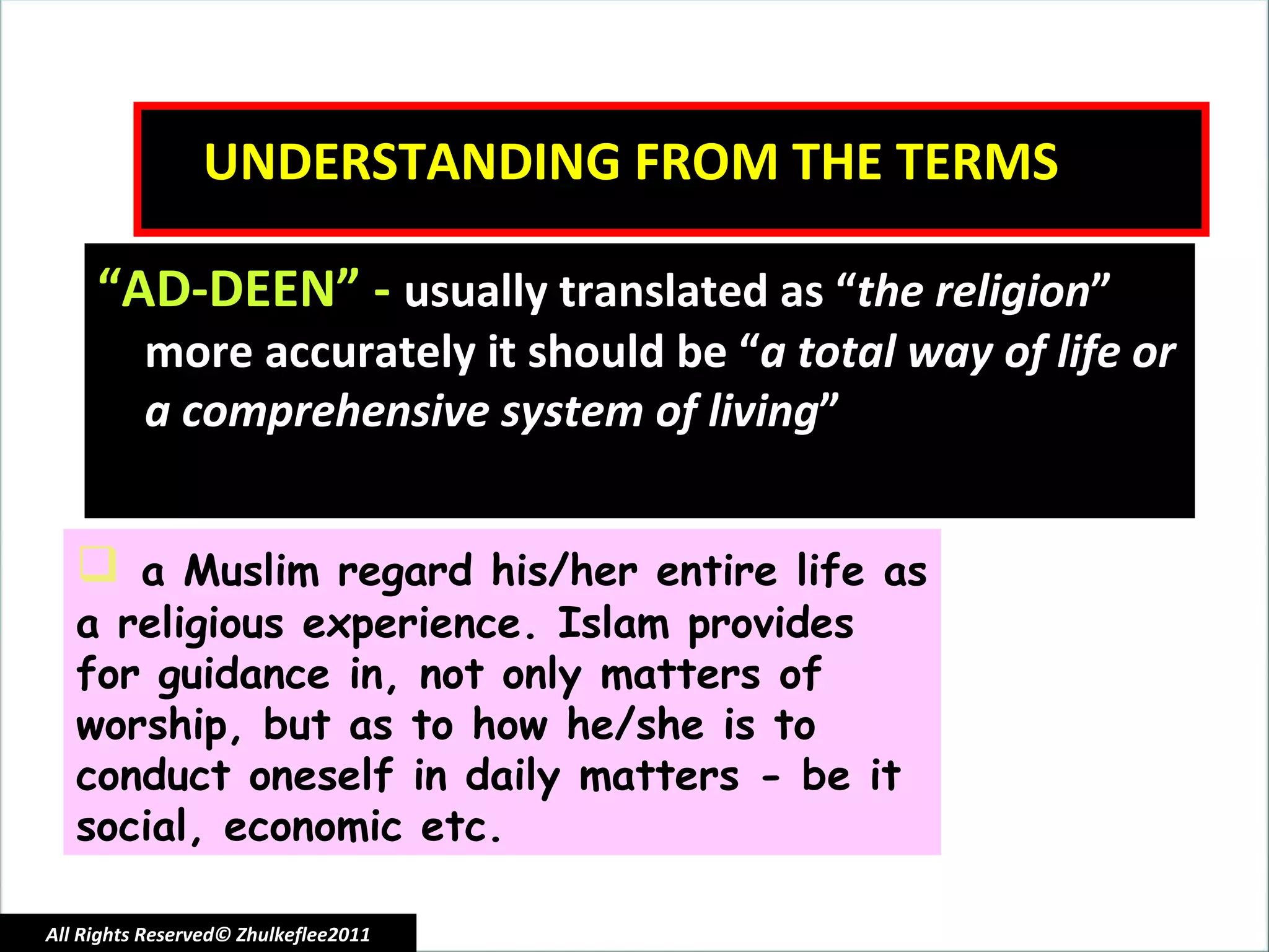 UNDERSTANDING FROM THE TERMS “ AD-DEEN” -  usually translated as “ the religion ” more accurately it should be “ a total way of life or a comprehensive system of living ” a Muslim regard his/her entire life as a religious experience. Islam provides for guidance in, not only matters of worship, but as to how he/she is to conduct oneself in daily matters - be it social, economic etc. All Rights Reserved© Zhulkeflee2011 