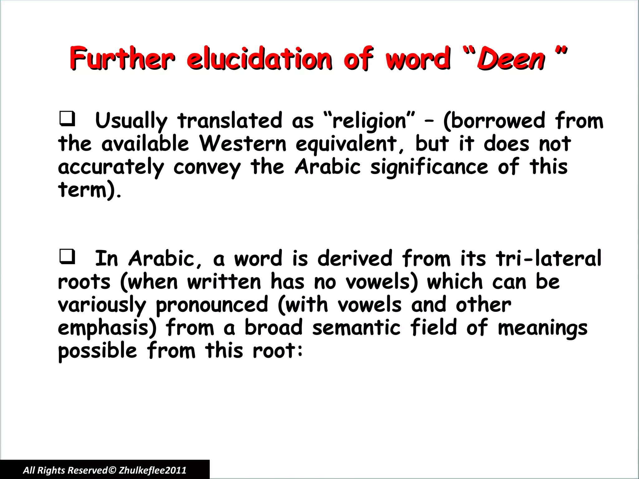 All Rights Reserved© Zhulkeflee2011 Usually translated as “religion” – (borrowed from the available Western equivalent, but it does not accurately convey the Arabic significance of this term). In Arabic, a word is derived from its tri-lateral roots (when written has no vowels) which can be variously pronounced (with vowels and other emphasis) from a broad semantic field of meanings possible from this root:  Further elucidation of word “ Deen  ” 