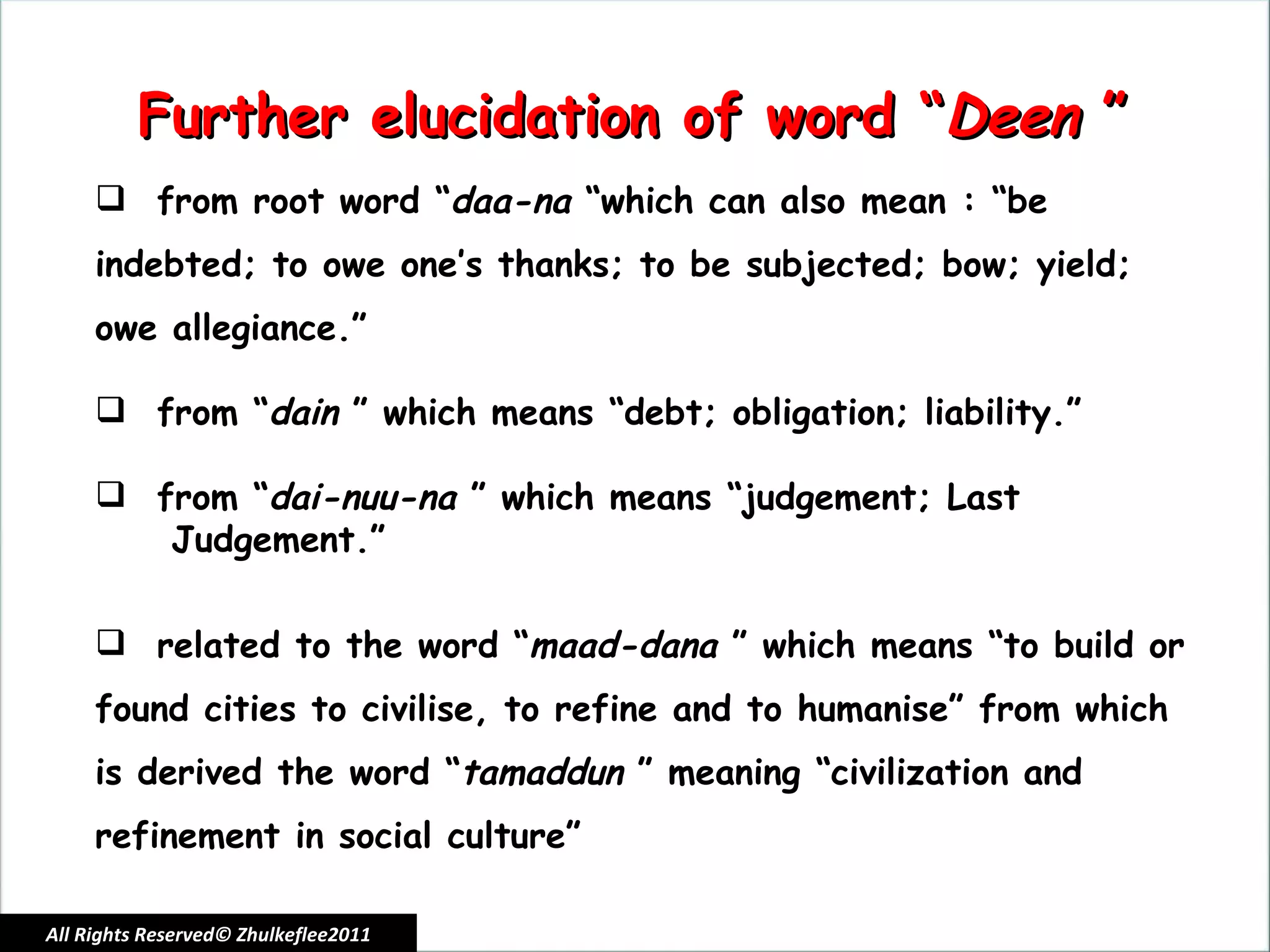 All Rights Reserved© Zhulkeflee2011 Further elucidation of word “ Deen  ” from root word “ daa-na  “which can also mean : “be indebted; to owe one’s thanks; to be subjected; bow; yield; owe allegiance.” from “ dain  ” which means “debt; obligation; liability.” from “ dai-nuu-na  ” which means “judgement; Last  Judgement.” related to the word “ maad-dana  ” which means “to build or found cities to civilise, to refine and to humanise” from which is derived the word “ tamaddun  ” meaning “civilization and refinement in social culture” 
