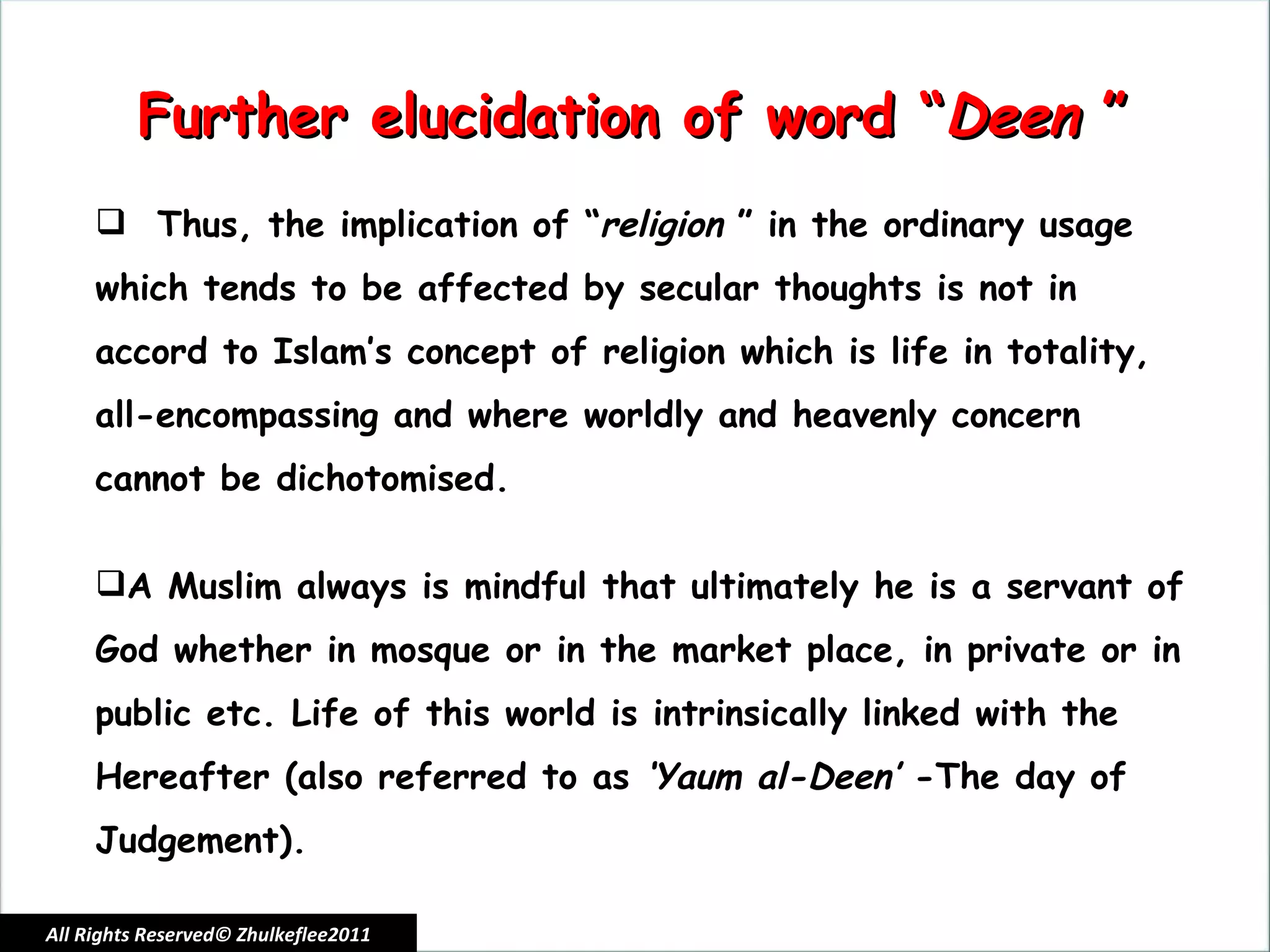 All Rights Reserved© Zhulkeflee2011 Further elucidation of word “ Deen  ” Thus, the implication of “ religion  ” in the ordinary usage which tends to be affected by secular thoughts is not in accord to Islam’s concept of religion which is life in totality, all-encompassing and where worldly and heavenly concern cannot be dichotomised.  A Muslim always is mindful that ultimately he is a servant of God whether in mosque or in the market place, in private or in public etc. Life of this world is intrinsically linked with the Hereafter (also referred to as  ‘Yaum al-Deen’  -The day of Judgement). 