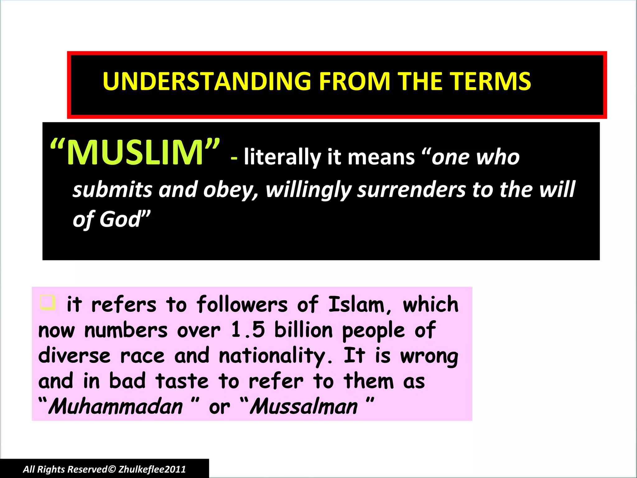 UNDERSTANDING FROM THE TERMS “ MUSLIM”  -  literally it means “ one who submits and obey, willingly surrenders to the will of God ” it refers to followers of Islam, which now numbers over 1.5 billion people of diverse race and nationality. It is wrong and in bad taste to refer to them as “ Muhammadan  ” or “ Mussalman  ”  All Rights Reserved© Zhulkeflee2011 