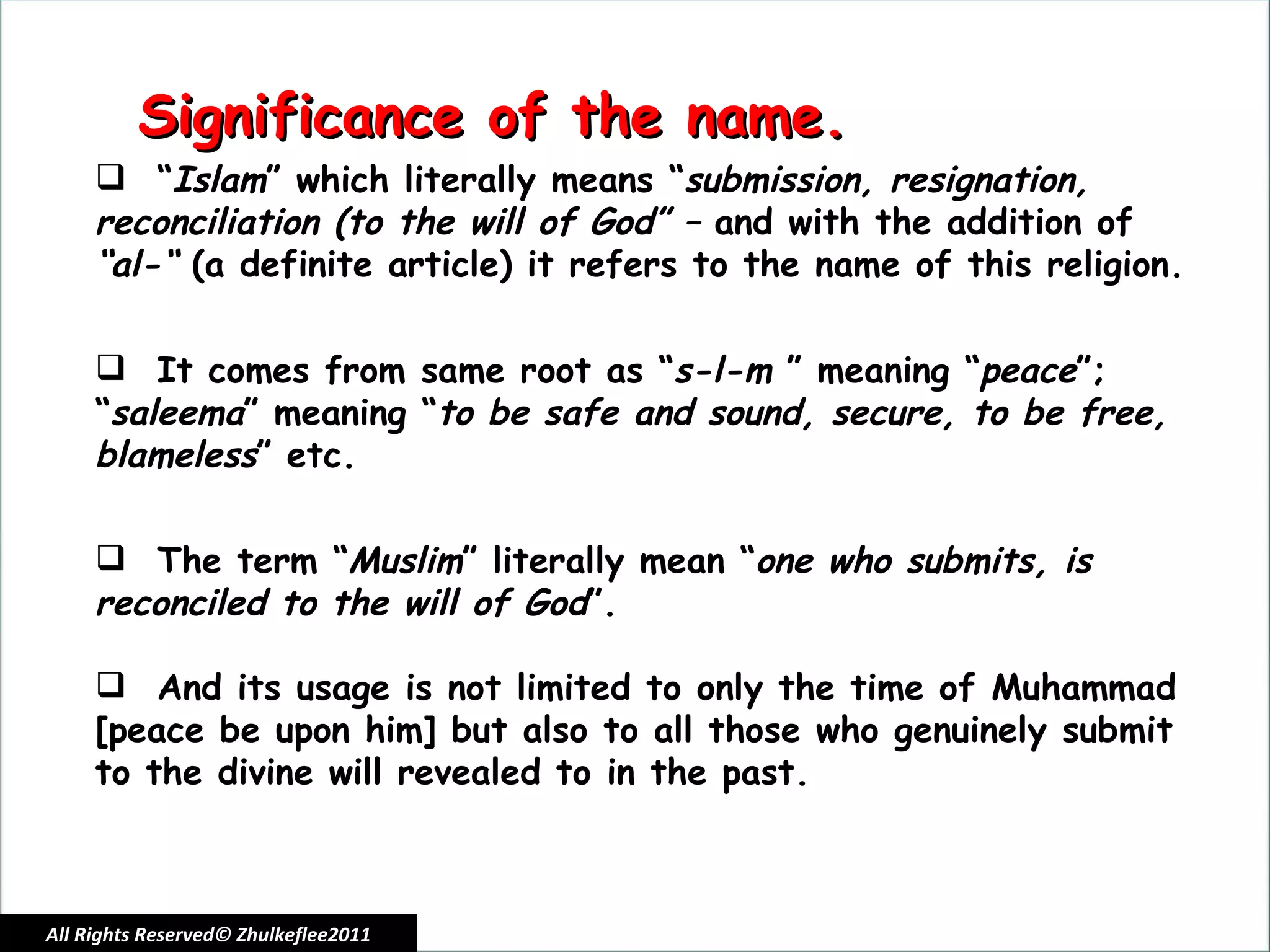 All Rights Reserved© Zhulkeflee2011 Significance of the name. “ Islam ” which literally means “ submission, resignation, reconciliation (to the will of God” –  and with the addition of  “al-“  (a definite article) it refers to the name of this religion. It comes from same root as “ s-l-m  ” meaning “ peace ”; “ saleema ” meaning “ to be safe and sound, secure, to be free, blameless ” etc. The term “ Muslim ” literally mean “ one who submits, is reconciled to the will of God ”. And its usage is not limited to only the time of Muhammad [peace be upon him] but also to all those who genuinely submit to the divine will revealed to in the past. 