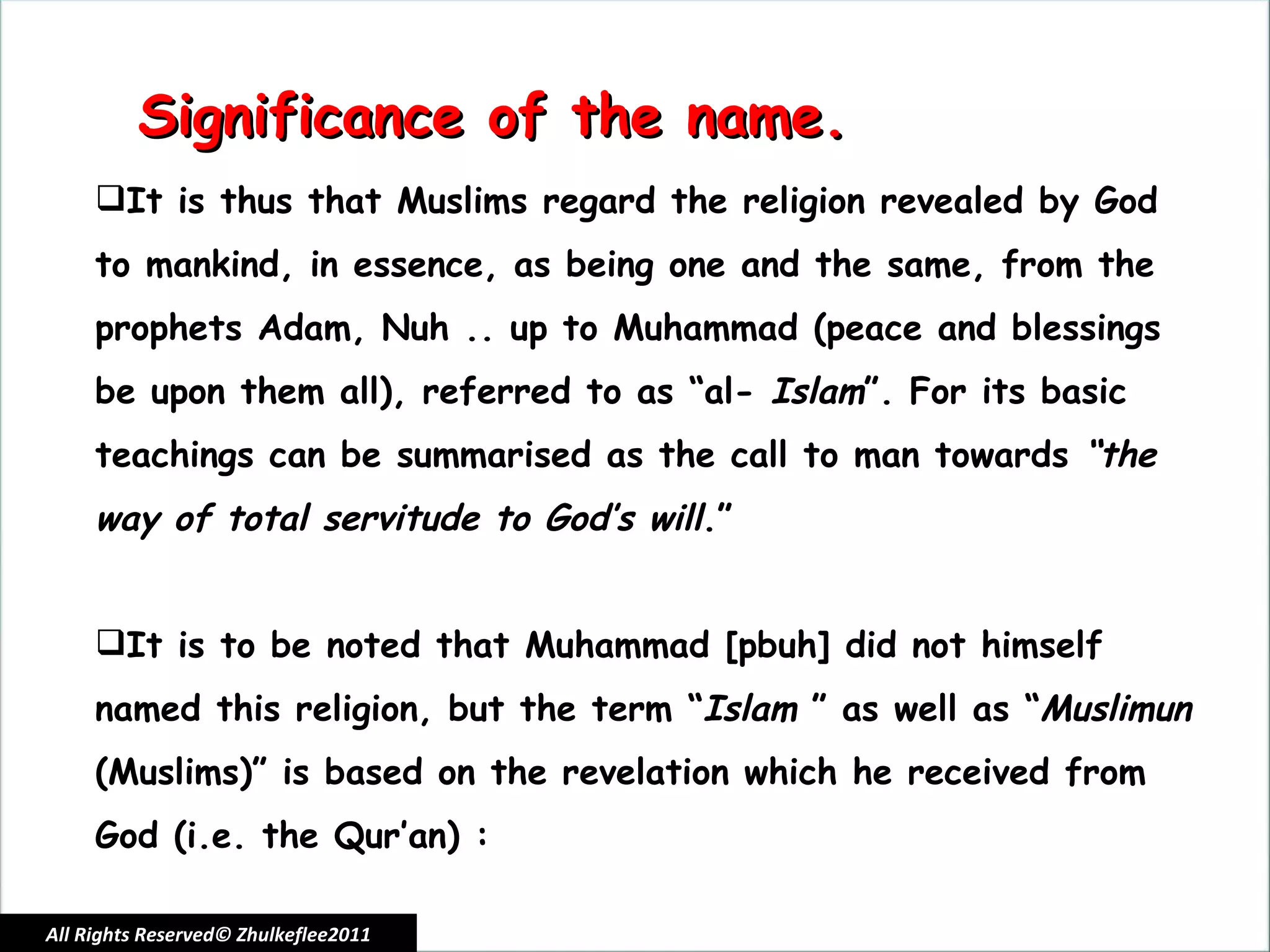 All Rights Reserved© Zhulkeflee2011 Significance of the name. It is thus that Muslims regard the religion revealed by God to mankind, in essence, as being one and the same, from the prophets Adam, Nuh .. up to Muhammad (peace and blessings be upon them all), referred to as “al-  Islam ”. For its basic teachings can be summarised as the call to man towards  “the way of total servitude to God’s will .”   It is to be noted that Muhammad [pbuh] did not himself named this religion, but the term “ Islam  ” as well as “ Muslimun  (Muslims)” is based on the revelation which he received from God (i.e. the Qur’an) : 