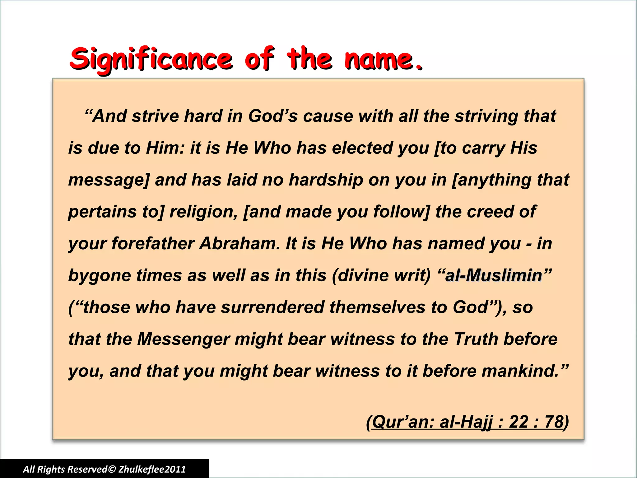 All Rights Reserved© Zhulkeflee2011 Significance of the name. “ And strive hard in God’s cause with all the striving that is due to Him: it is He Who has elected you [to carry His message] and has laid no hardship on you in [anything that pertains to] religion, [and made you follow] the creed of your forefather Abraham. It is He Who has named you - in bygone times as well as in this (divine writ) “ al-Muslimin ” (“those who have surrendered themselves to God”), so that the Messenger might bear witness to the Truth before you, and that you might bear witness to it before mankind.” ( Qur’an: al-Hajj : 22 : 78 ) 