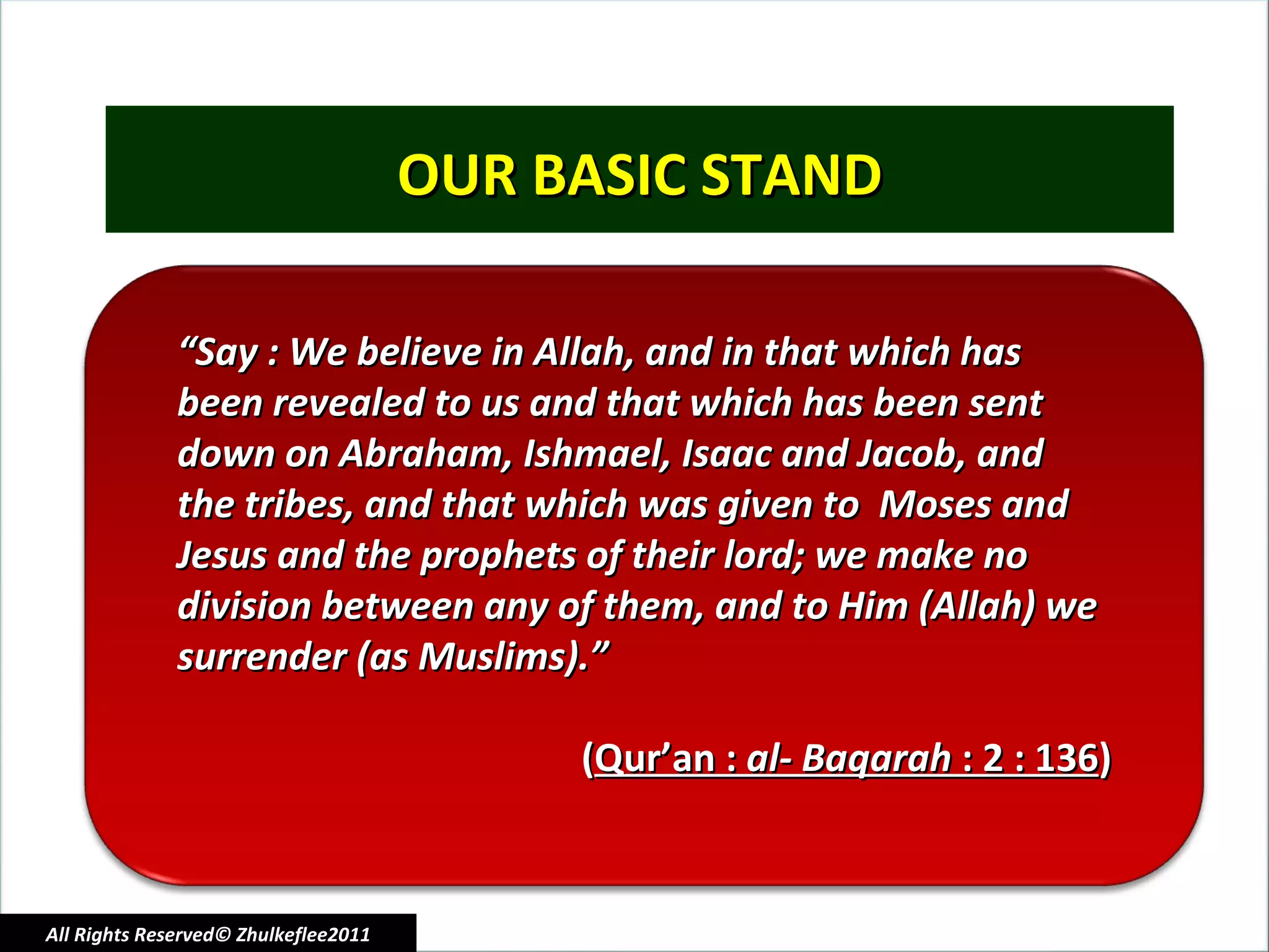 OUR BASIC STAND All Rights Reserved© Zhulkeflee2011 “ Say : We believe in Allah, and in that which has  been revealed to us and that which has been sent  down on Abraham, Ishmael, Isaac and Jacob, and  the tribes, and that which was given to  Moses and  Jesus and the prophets of their lord; we make no  division between any of them, and to Him (Allah) we  surrender (as Muslims).” ( Qur’an :  al- Baqarah  : 2 : 136 ) 
