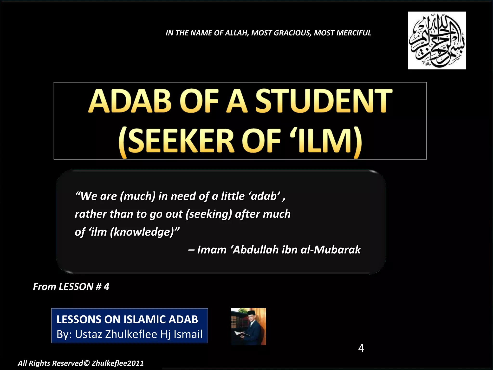 From LESSON # 4 LESSONS ON ISLAMIC ADAB By: Ustaz Zhulkeflee Hj Ismail IN THE NAME OF ALLAH, MOST GRACIOUS, MOST MERCIFUL All Rights Reserved© Zhulkeflee2011 “ We are (much) in need of a little ‘adab’ ,  rather than to go out (seeking) after much  of ‘ilm (knowledge)”  –  Imam ‘Abdullah ibn al-Mubarak 