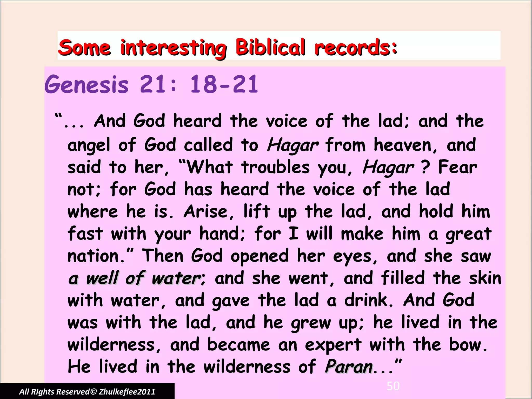 Some interesting Biblical records: Genesis 21: 18-21 “ ... And God heard the voice of the lad; and the angel of God called to  Hagar  from heaven, and said to her, “What troubles you,  Hagar  ? Fear not; for God has heard the voice of the lad where he is. Arise, lift up the lad, and hold him fast with your hand; for I will make him a great nation.” Then God opened her eyes, and she saw  a well of water ; and she went, and filled the skin with water, and gave the lad a drink. And God was with the lad, and he grew up; he lived in the wilderness, and became an expert with the bow. He lived in the wilderness of  Paran ...” All Rights Reserved© Zhulkeflee2011 