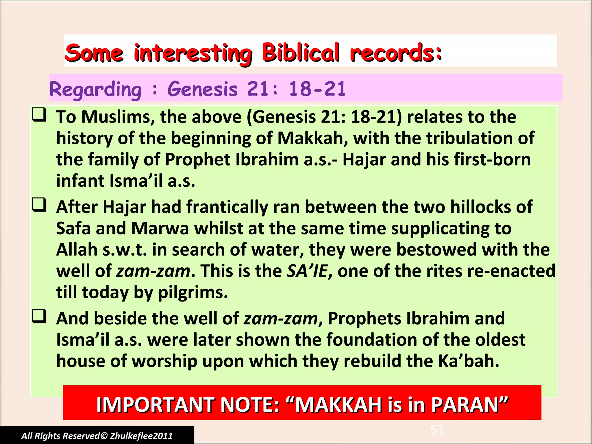Some interesting Biblical records: Regarding : Genesis 21: 18-21 All Rights Reserved© Zhulkeflee2011 To Muslims, the above (Genesis 21: 18-21) relates to the history of the beginning of Makkah, with the tribulation of the family of Prophet Ibrahim a.s.- Hajar and his first-born infant Isma’il a.s.  After Hajar had frantically ran between the two hillocks of Safa and Marwa whilst at the same time supplicating to Allah s.w.t. in search of water, they were bestowed with the well of  zam-zam . This is the  SA’IE , one of the rites re-enacted till today by pilgrims.  And beside the well of  zam-zam , Prophets Ibrahim and Isma’il a.s. were later shown the foundation of the oldest house of worship upon which they rebuild the Ka’bah. IMPORTANT NOTE: “MAKKAH is in PARAN” 