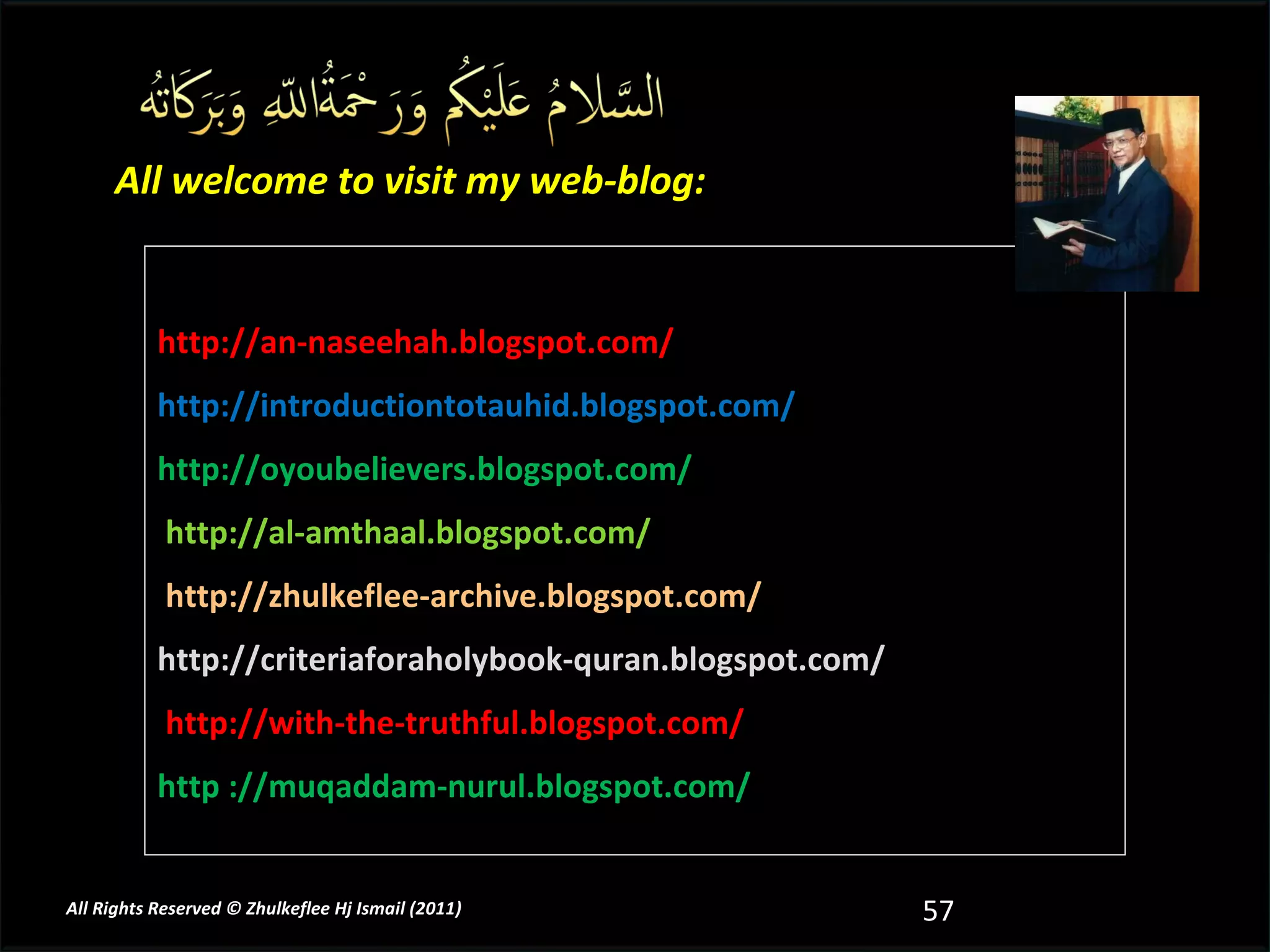 http://an-naseehah.blogspot.com/ http://introductiontotauhid.blogspot.com/ http://oyoubelievers.blogspot.com/ http://al-amthaal.blogspot.com/ http://zhulkeflee-archive.blogspot.com/  http://criteriaforaholybook-quran.blogspot.com/ http://with-the-truthful.blogspot.com/  http ://muqaddam-nurul.blogspot.com/   All welcome to visit my web-blog: All Rights Reserved © Zhulkeflee Hj Ismail (2011 ) 
