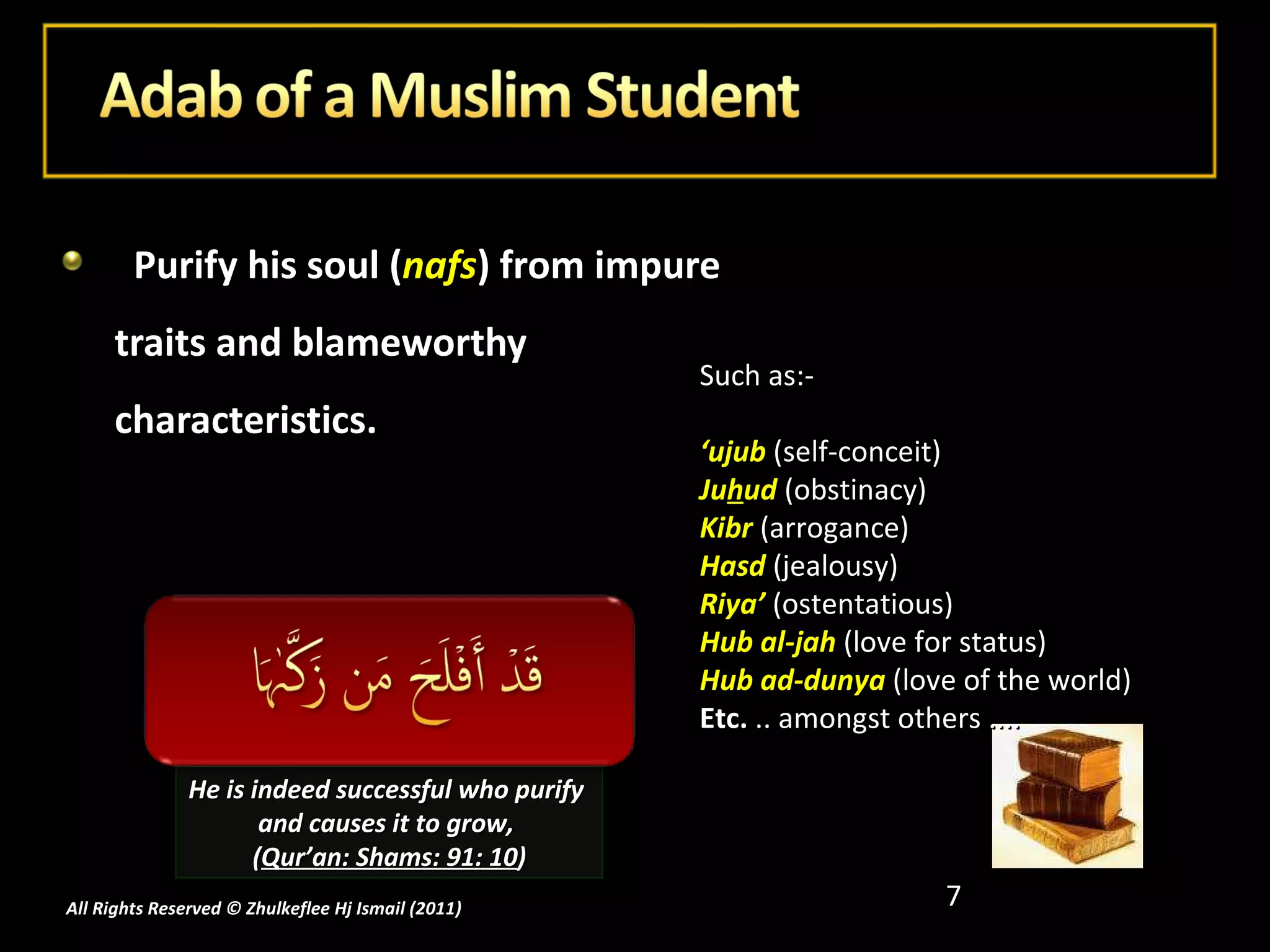 Purify his soul ( nafs ) from impure traits and blameworthy characteristics. Such as:- ‘ ujub  (self-conceit) Ju h ud  (obstinacy) Kibr  (arrogance) Hasd  (jealousy) Riya’   (ostentatious) Hub al-jah  (love for status) Hub ad-dunya  (love of the world) Etc.  .. amongst others .... He is indeed successful who purify  and causes it to grow,  ( Qur’an: Shams: 91: 10 ) All Rights Reserved © Zhulkeflee Hj Ismail (2011 ) 